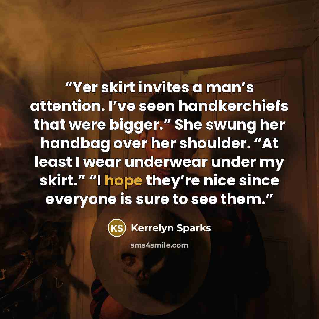 “Yer skirt invites a man’s attention. I’ve seen handkerchiefs that were bigger.” She swung her handbag over her shoulder. “At least I wear underwear under my skirt.” “I hope they’re nice since everyone is sure to see them.” quote by Kerrelyn Sparks