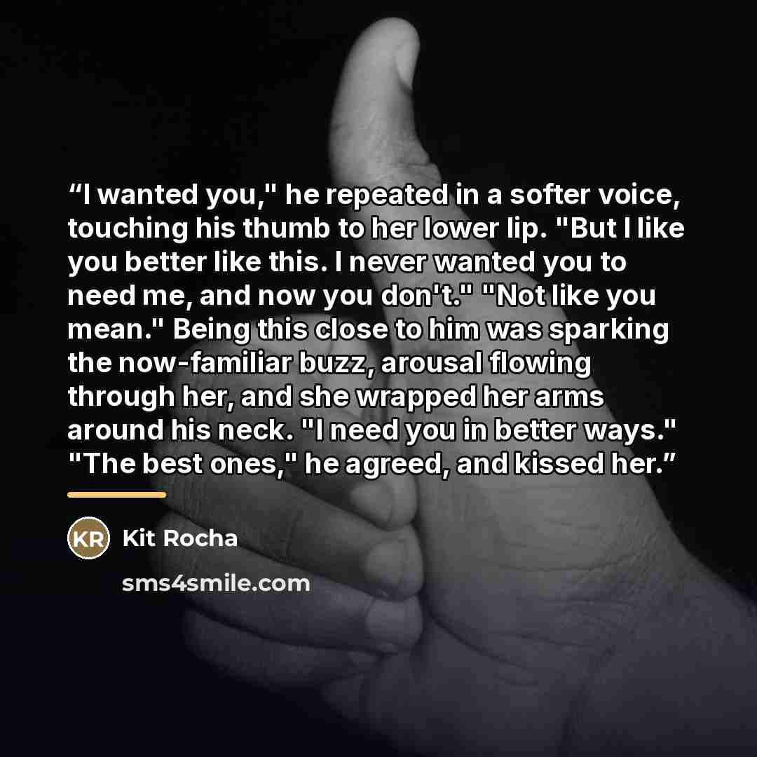 “I wanted you," he repeated in a softer voice, touching his thumb to her lower lip. "But I like you better like this. I never wanted you to need me, and now you don't." "Not like you mean." Being this close to him was sparking the now-familiar buzz, arousal flowing through her, and she wrapped her…” quote by Kit Rocha