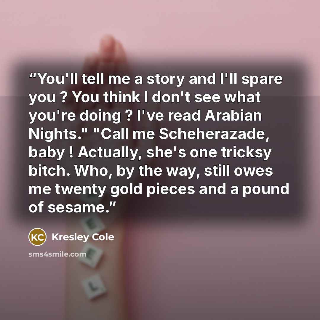 “You'll tell me a story and I'll spare you ? You think I don't see what you're doing ? I've read Arabian Nights." "Call me Scheherazade, baby ! Actually, she's one tricksy bitch. Who, by the way, still owes me twenty gold pieces and a pound of sesame.” quote by Kresley Cole