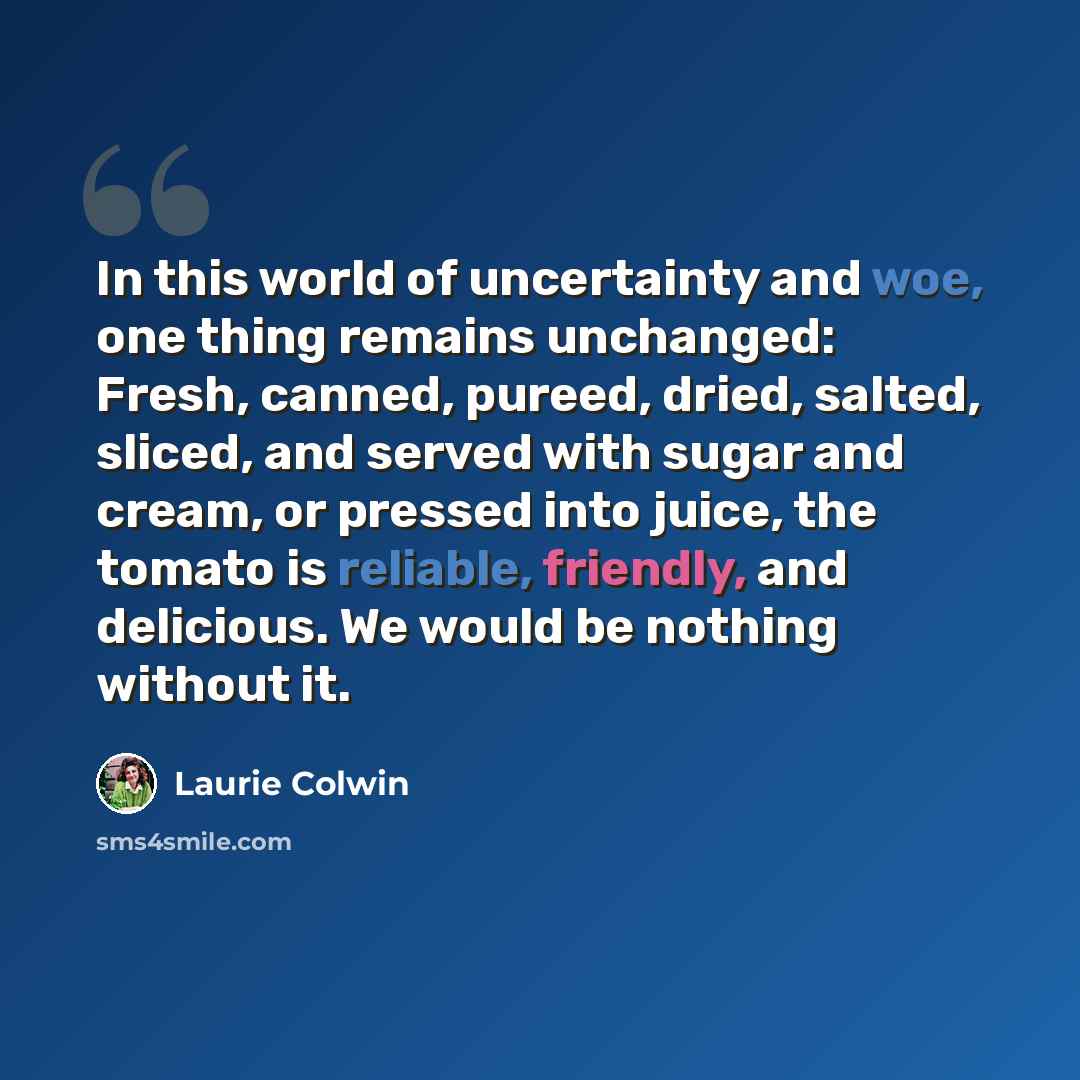 “In this world of uncertainty and woe, one thing remains unchanged: Fresh, canned, pureed, dried, salted, sliced, and served with sugar and cream, or pressed into juice, the tomato is reliable, friendly, and delicious. We would be nothing without it.” quote by Laurie Colwin
