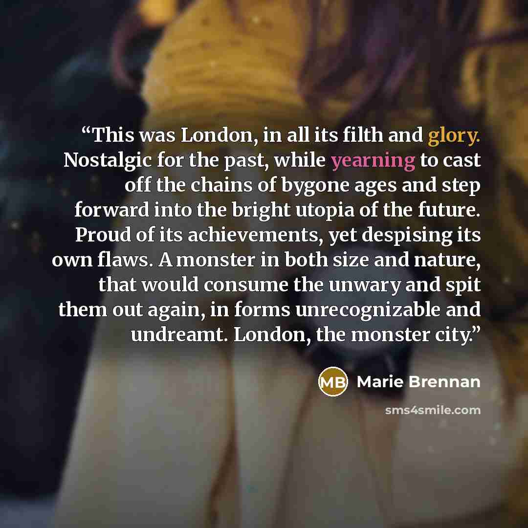 “This was London, in all its filth and glory. Nostalgic for the past, while yearning to cast off the chains of bygone ages and step forward into the bright utopia of the future. Proud of its achievements, yet despising its own flaws. A monster in both size and nature, that would consume the unwary…” quote by Marie Brennan