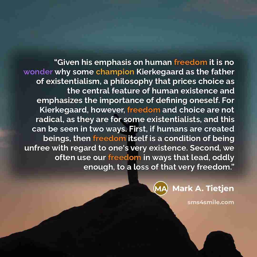 “Given his emphasis on human freedom it is no wonder why some champion Kierkegaard as the father of existentialism, a philosophy that prices choice as the central feature of human existence and emphasizes the importance of defining oneself. For Kierkegaard, however, freedom and choice are not…” quote by Mark A. Tietjen