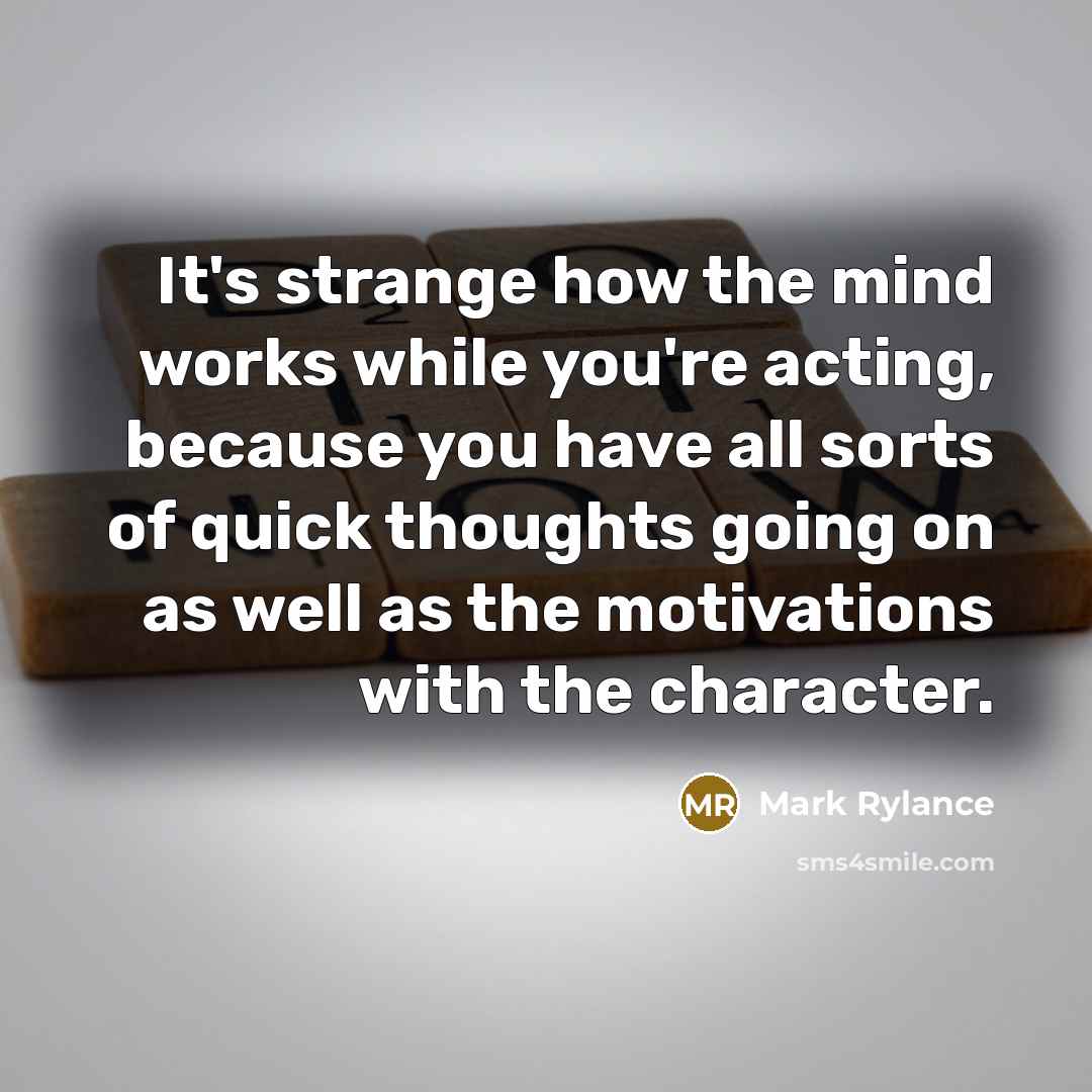 “It's strange how the mind works while you're acting, because you have all sorts of quick thoughts going on as well as the motivations with the character.” quote by Mark Rylance