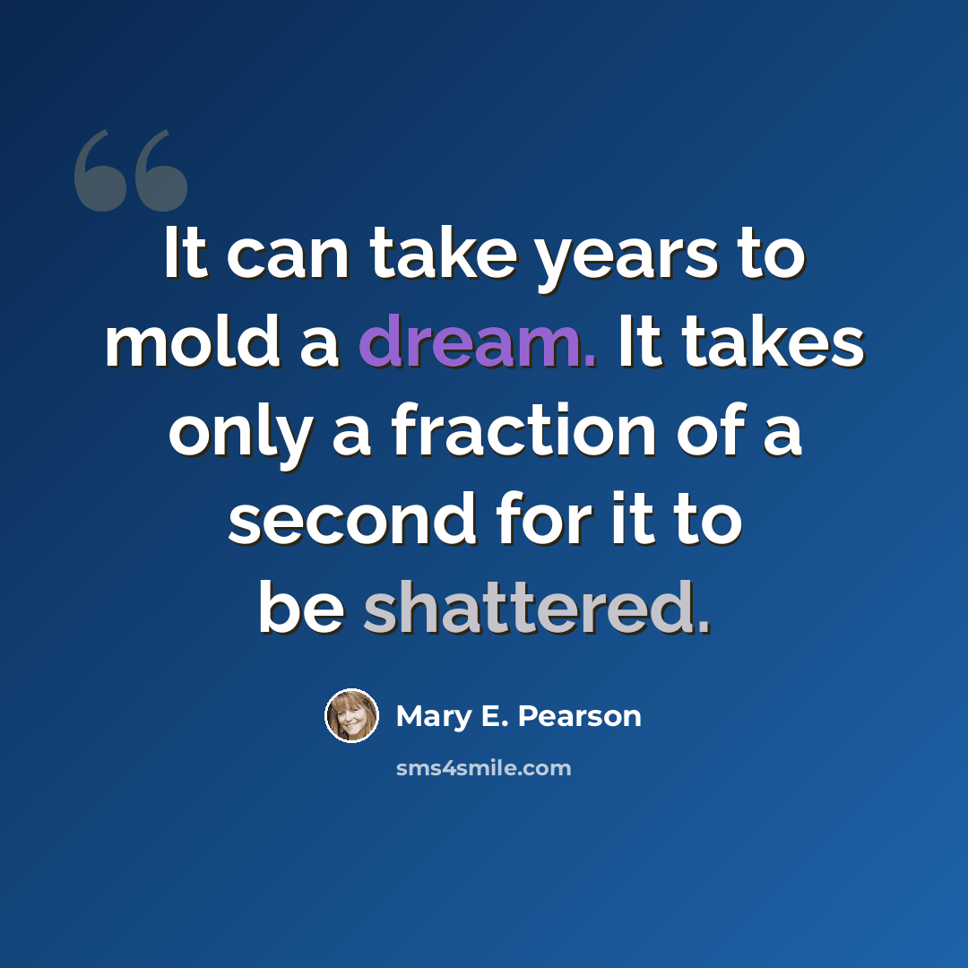 “It can take years to mold a dream. It takes only a fraction of a second for it to be shattered.” quote by Mary E. Pearson