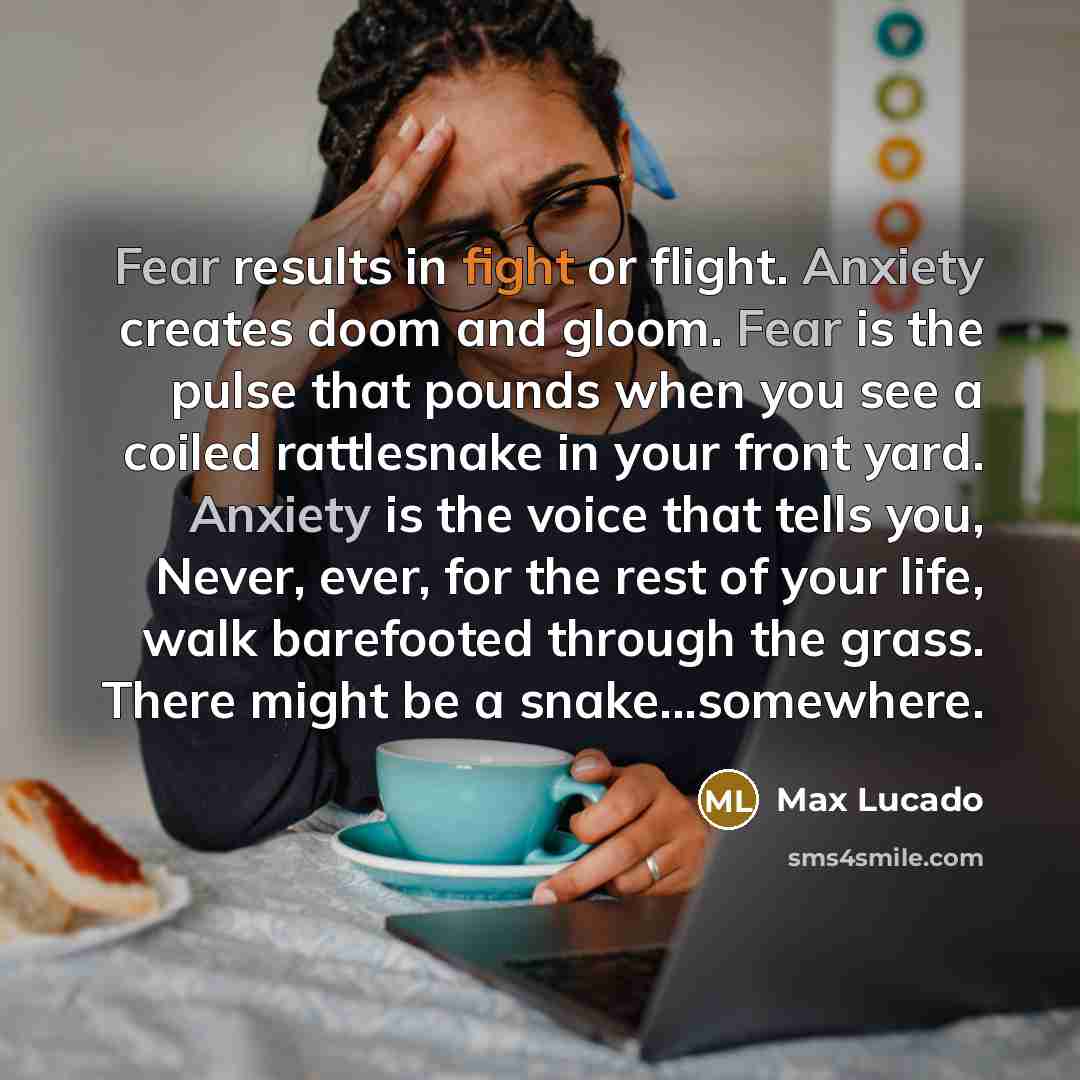 “Fear results in fight or flight. Anxiety creates doom and gloom. Fear is the pulse that pounds when you see a coiled rattlesnake in your front yard. Anxiety is the voice that tells you, Never, ever, for the rest of your life, walk barefooted through the grass. There might be a snake...somewhere.” quote by Max Lucado