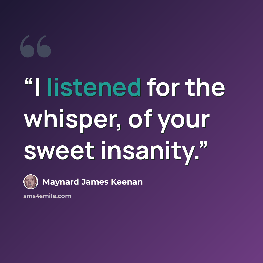 “I listened for the whisper, of your sweet insanity.” quote by Maynard James Keenan