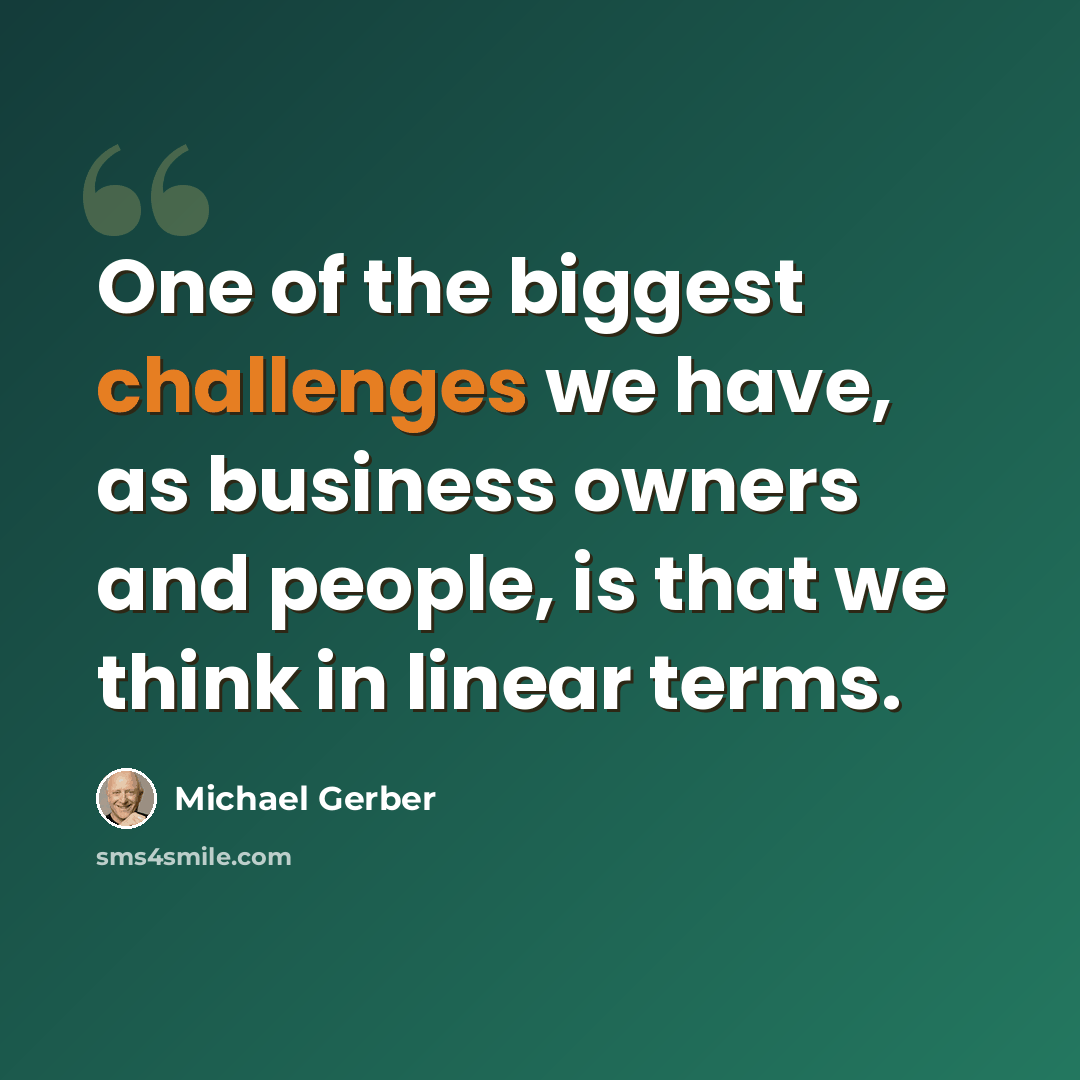 “One of the biggest challenges we have, as business owners and people, is that we think in linear terms.” quote by Michael Gerber