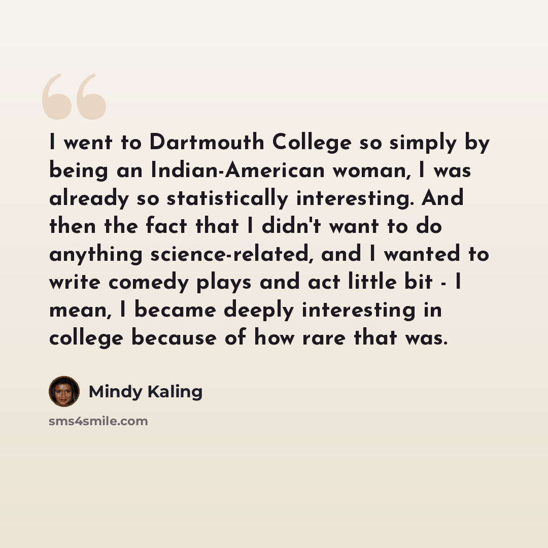 “I went to Dartmouth College so simply by being an Indian-American woman, I was already so statistically interesting. And then the fact that I didn't want to do anything science-related, and I wanted to write comedy plays and act little bit - I mean, I became deeply interesting in college because…” quote by Mindy Kaling