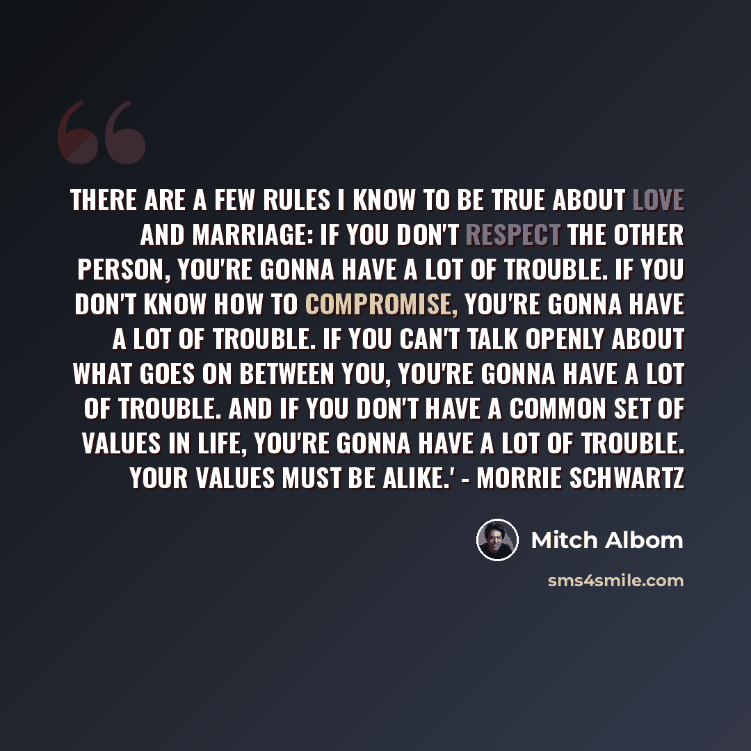 “there are a few rules I know to be true about love and marriage: If you don't respect the other person, you're gonna have a lot of trouble. If you don't know how to compromise, you're gonna have a lot of trouble. If you can't talk openly about what goes on between you, you're gonna have a lot of…” quote by Mitch Albom