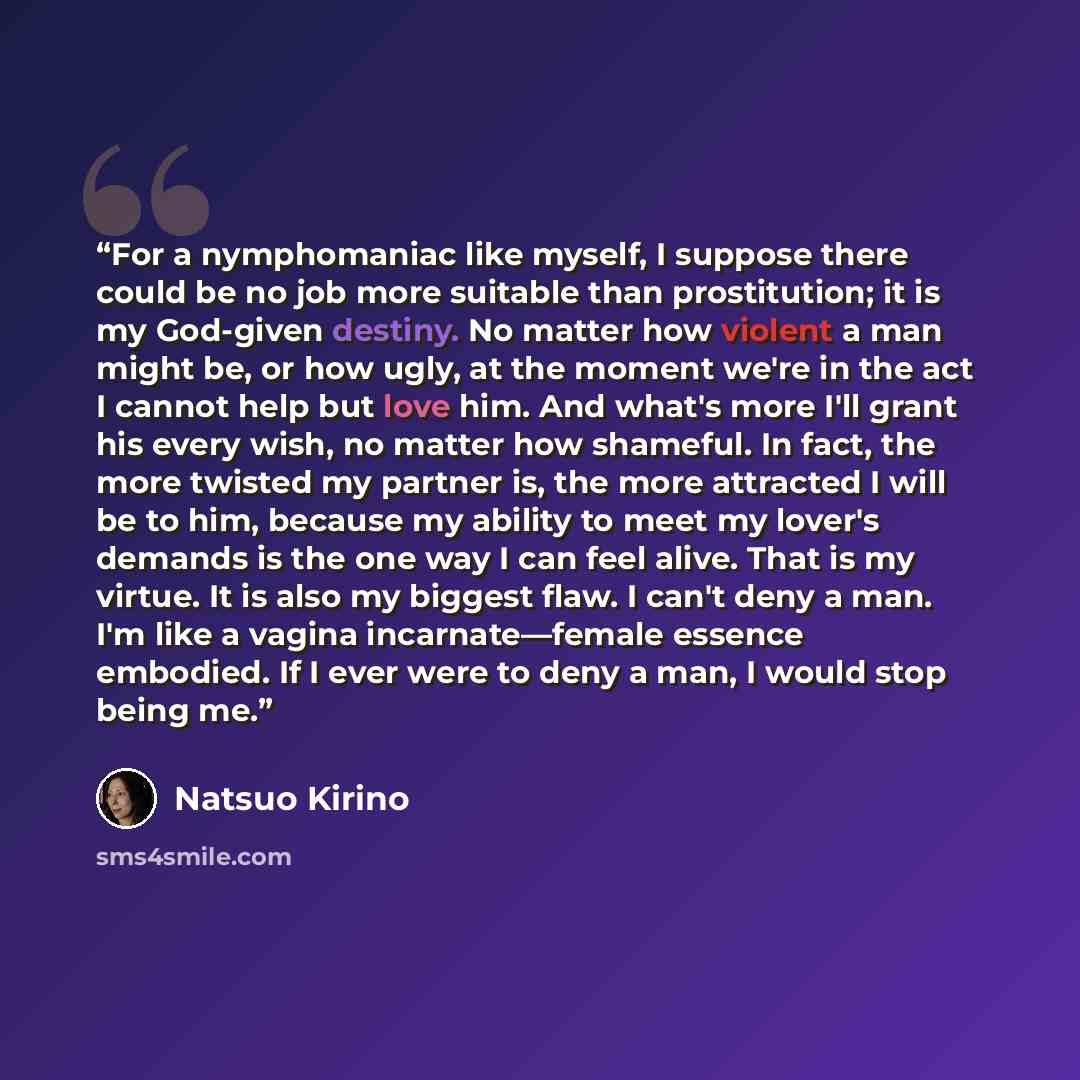 “For a nymphomaniac like myself, I suppose there could be no job more suitable than prostitution; it is my God-given destiny. No matter how violent a man might be, or how ugly, at the moment we're in the act I cannot help but love him. And what's more I'll grant his every wish, no matter how…” quote by Natsuo Kirino