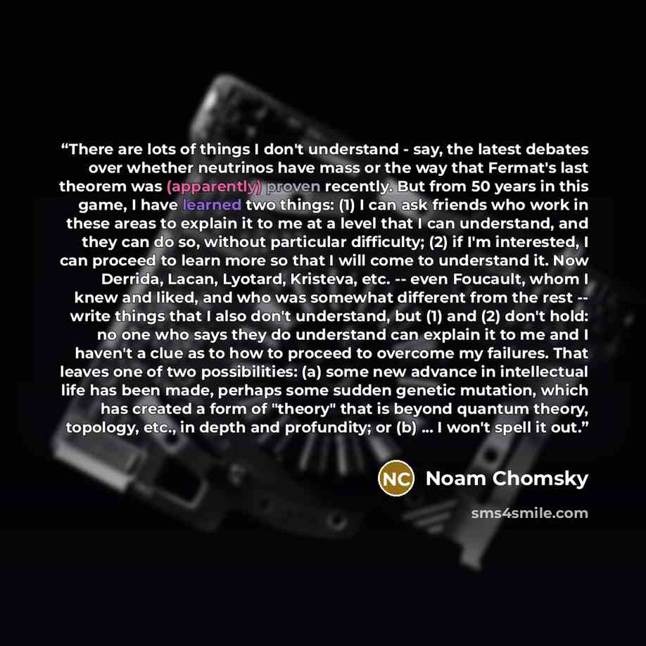 “There are lots of things I don't understand - say, the latest debates over whether neutrinos have mass or the way that Fermat's last theorem was (apparently) proven recently. But from 50 years in this game, I have learned two things: (1) I can ask friends who work in these areas to explain it to…” quote by Noam Chomsky