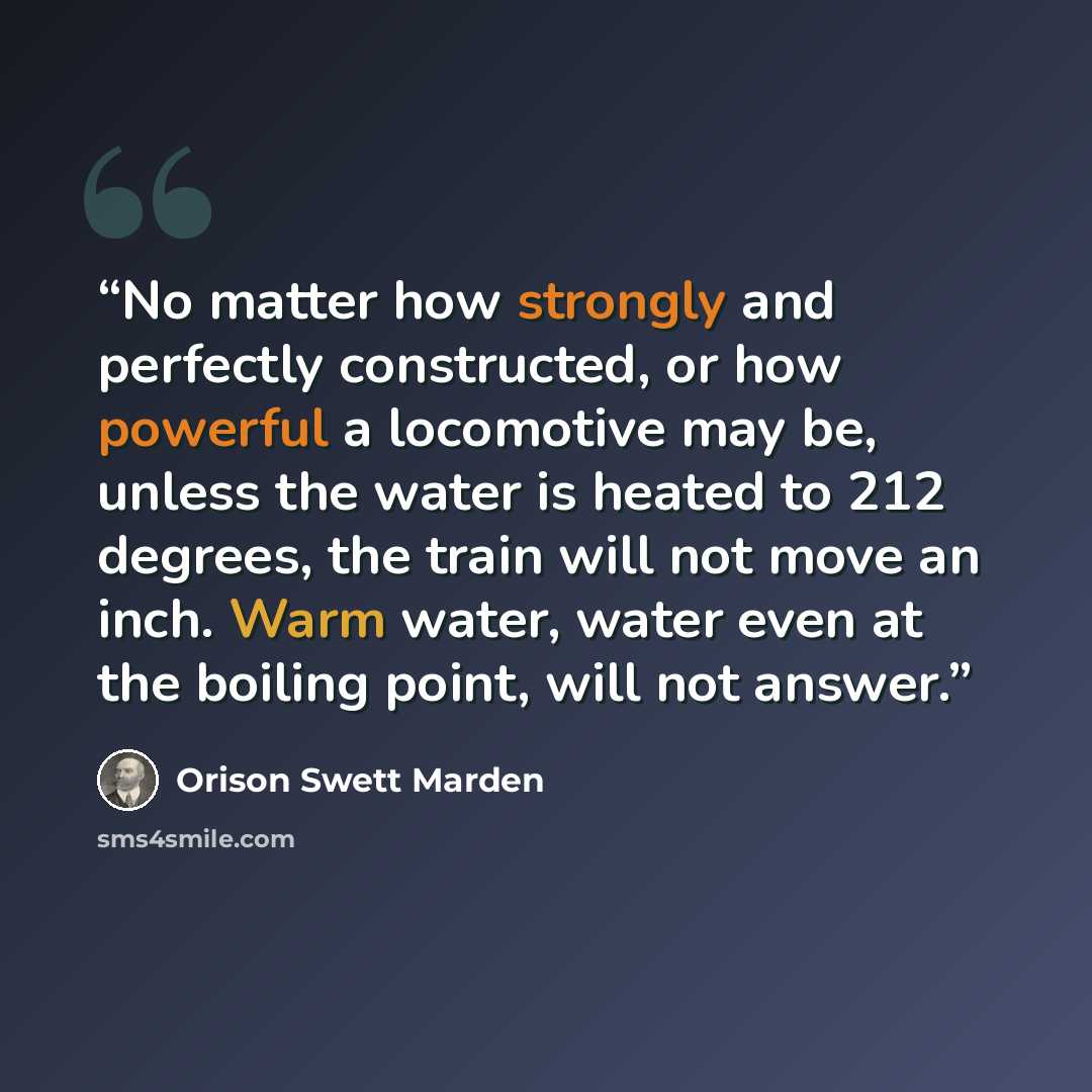 “No matter how strongly and perfectly constructed, or how powerful a locomotive may be, unless the water is heated to 212 degrees, the train will not move an inch. Warm water, water even at the boiling point, will not answer.” quote by Orison Swett Marden