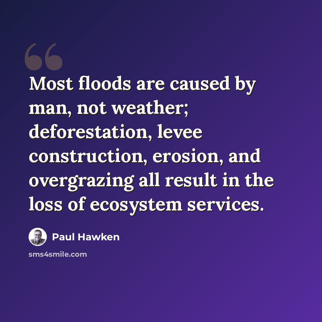“Most floods are caused by man, not weather; deforestation, levee construction, erosion, and overgrazing all result in the loss of ecosystem services.” quote by Paul Hawken