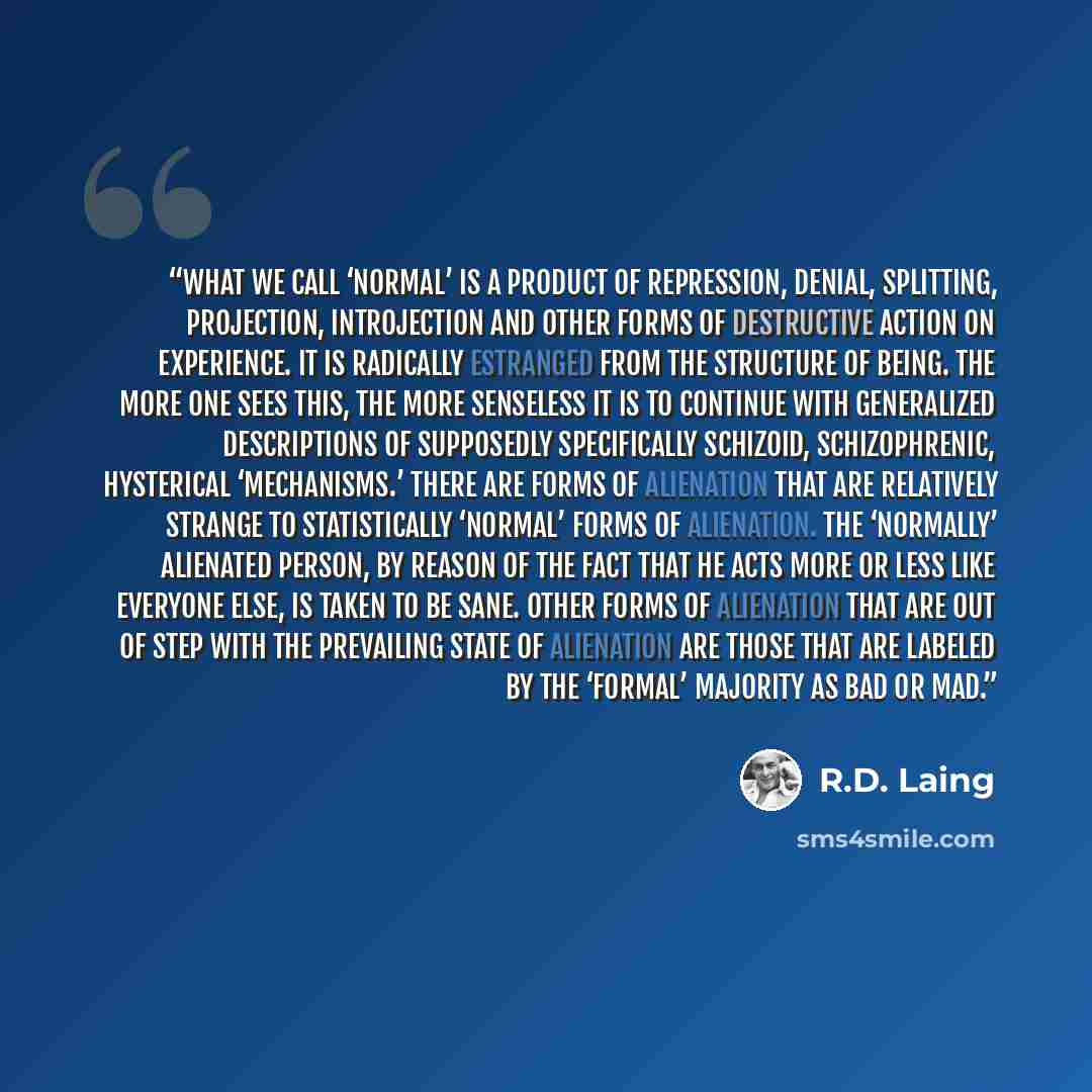 “What we call ‘normal’ is a product of repression, denial, splitting, projection, introjection and other forms of destructive action on experience. It is radically estranged from the structure of being. The more one sees this, the more senseless it is to continue with generalized descriptions of…” quote by R.D. Laing