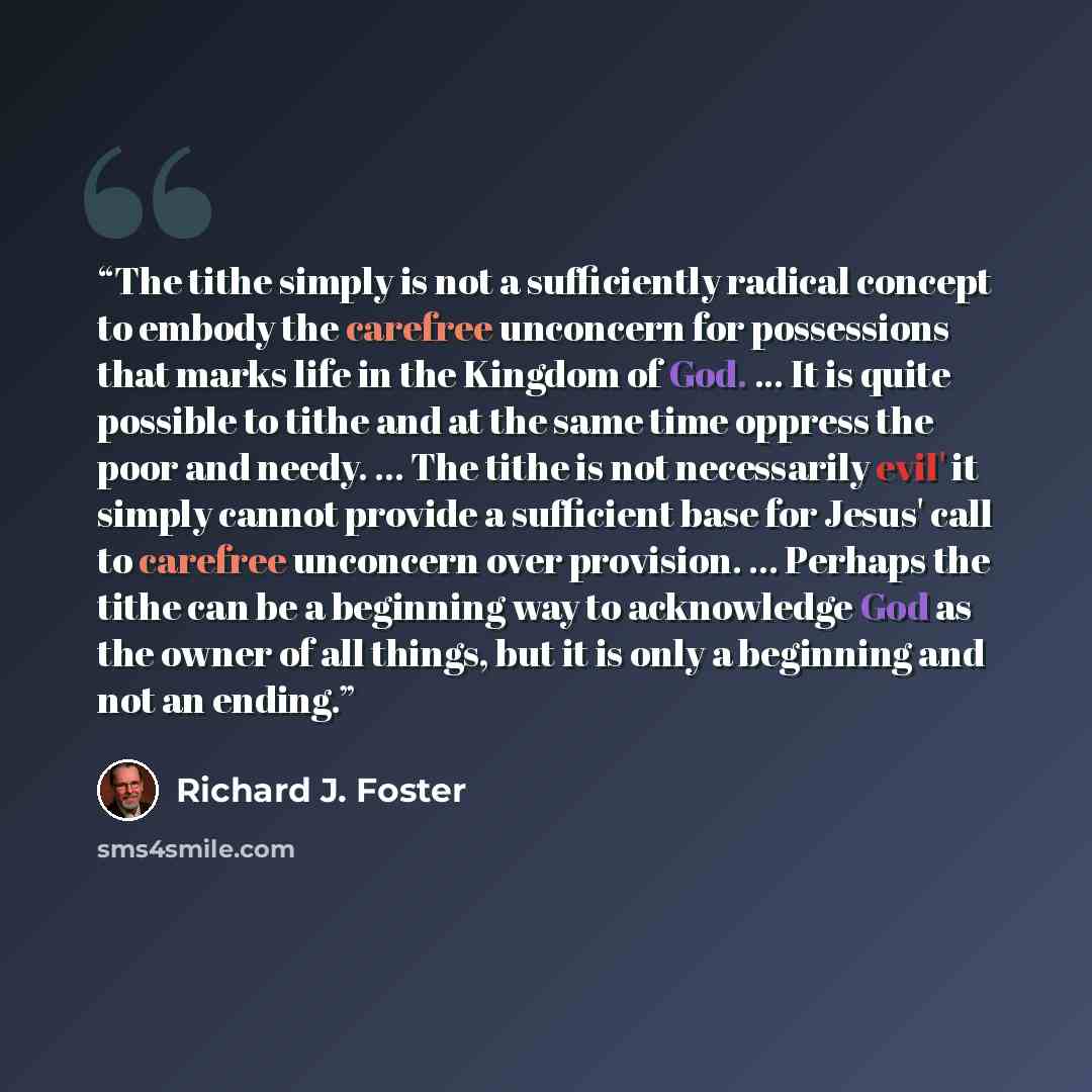 “The tithe simply is not a sufficiently radical concept to embody the carefree unconcern for possessions that marks life in the Kingdom of God. ... It is quite possible to tithe and at the same time oppress the poor and needy. ... The tithe is not necessarily evil' it simply cannot provide a…” quote by Richard J. Foster