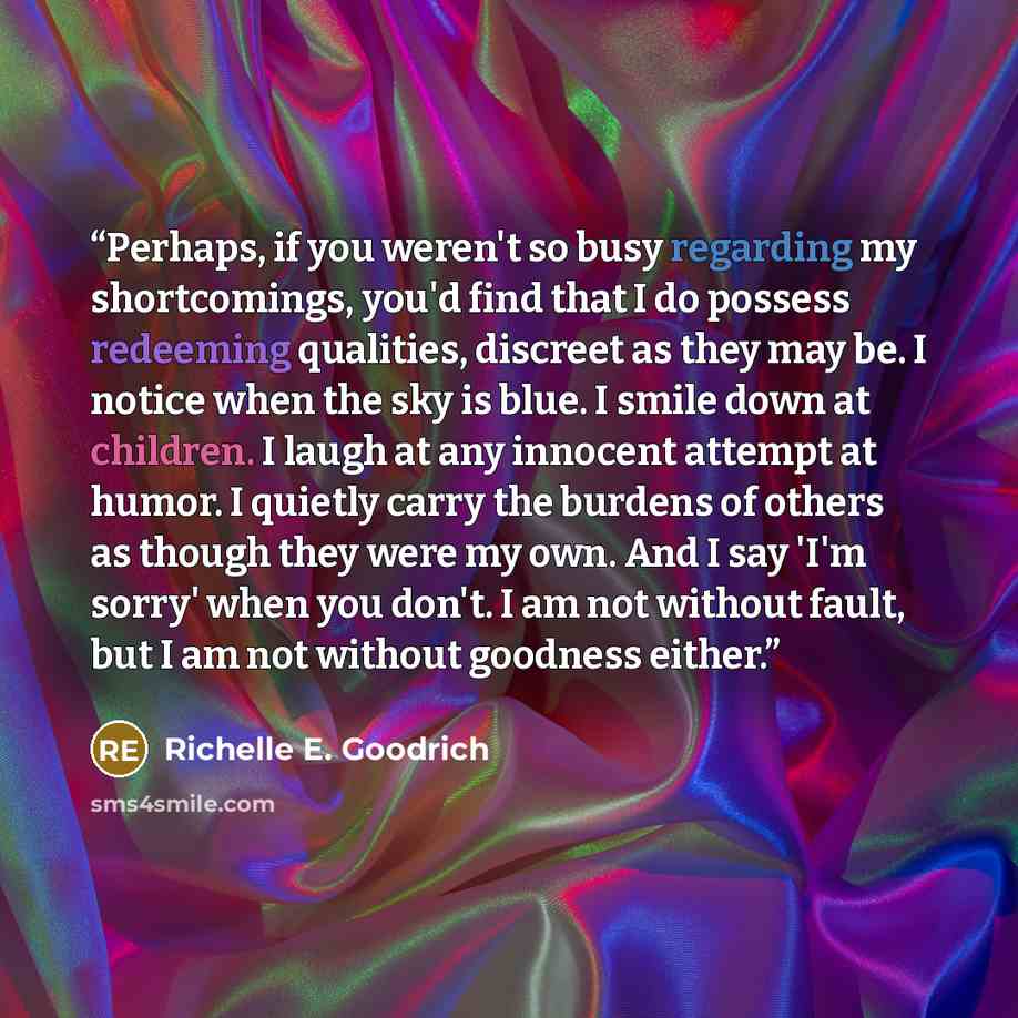 “Perhaps, if you weren't so busy regarding my shortcomings, you'd find that I do possess redeeming qualities, discreet as they may be. I notice when the sky is blue. I smile down at children. I laugh at any innocent attempt at humor. I quietly carry the burdens of others as though they were my own…” quote by Richelle E. Goodrich
