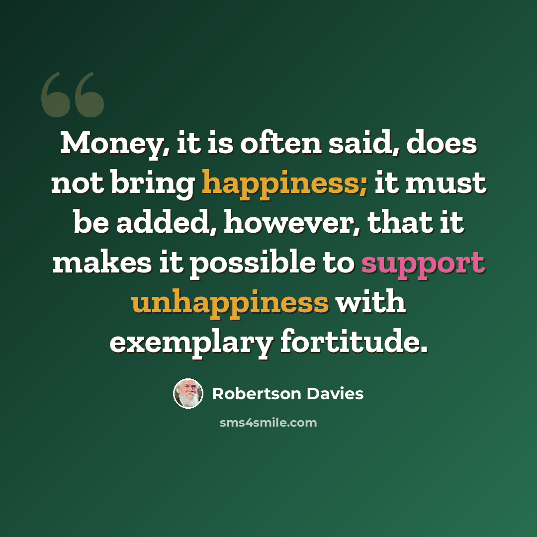 “Money, it is often said, does not bring happiness; it must be added, however, that it makes it possible to support unhappiness with exemplary fortitude.” quote by Robertson Davies