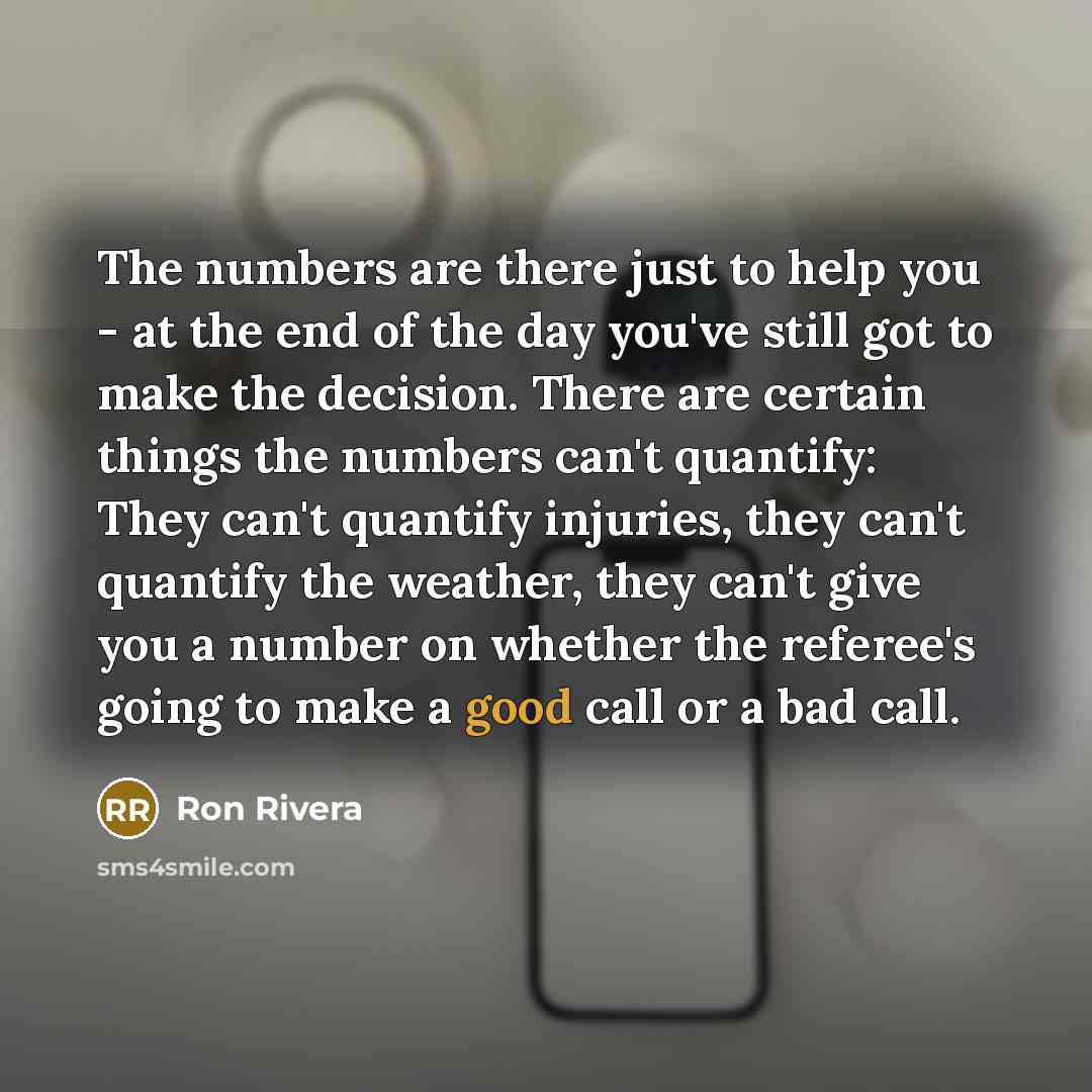 “The numbers are there just to help you - at the end of the day you've still got to make the decision. There are certain things the numbers can't quantify: They can't quantify injuries, they can't quantify the weather, they can't give you a number on whether the referee's going to make a good call…” quote by Ron Rivera