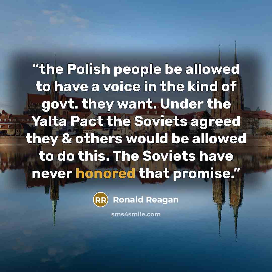 “the Polish people be allowed to have a voice in the kind of govt. they want. Under the Yalta Pact the Soviets agreed they & others would be allowed to do this. The Soviets have never honored that promise.” quote by Ronald Reagan