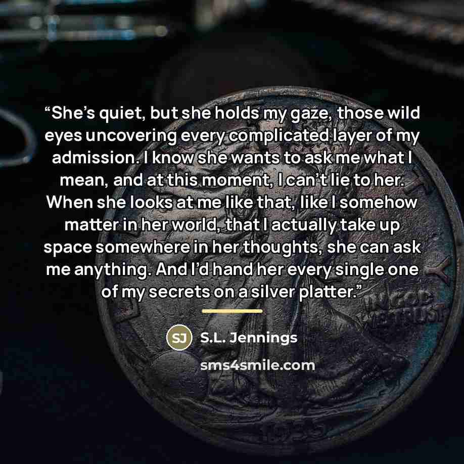 “She’s quiet, but she holds my gaze, those wild eyes uncovering every complicated layer of my admission. I know she wants to ask me what I mean, and at this moment, I can’t lie to her. When she looks at me like that, like I somehow matter in her world, that I actually take up space somewhere in her…” quote by S.L. Jennings