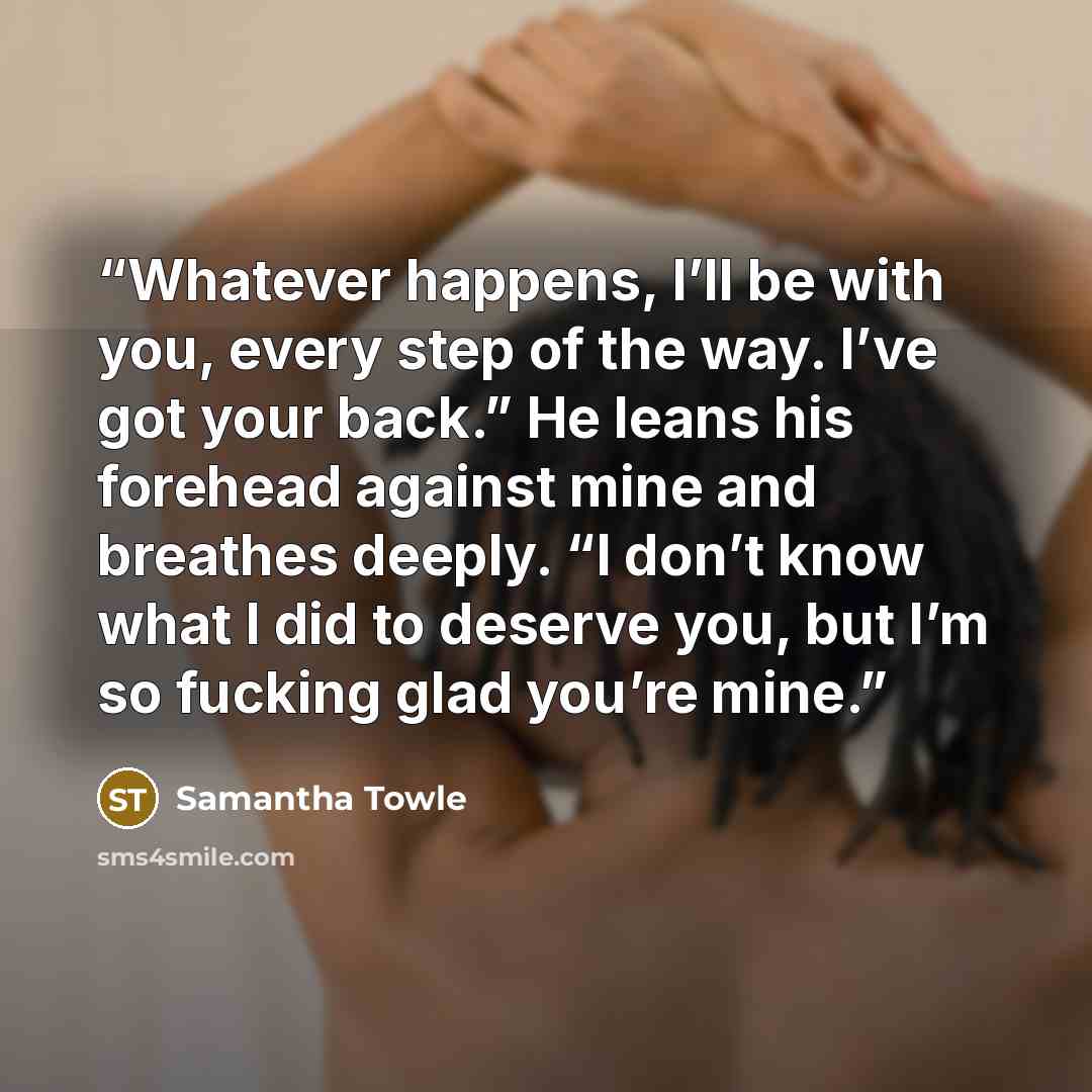 “Whatever happens, I’ll be with you, every step of the way. I’ve got your back.” He leans his forehead against mine and breathes deeply. “I don’t know what I did to deserve you, but I’m so fucking glad you’re mine.” quote by Samantha Towle