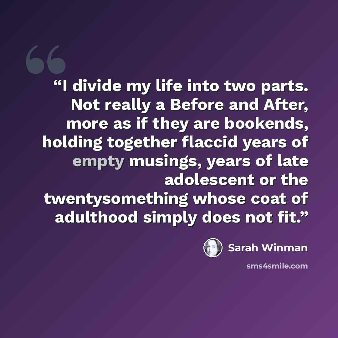 “I divide my life into two parts. Not really a Before and After, more as if they are bookends, holding together flaccid years of empty musings, years of late adolescent or the twentysomething whose coat of adulthood simply does not fit.” quote by Sarah Winman