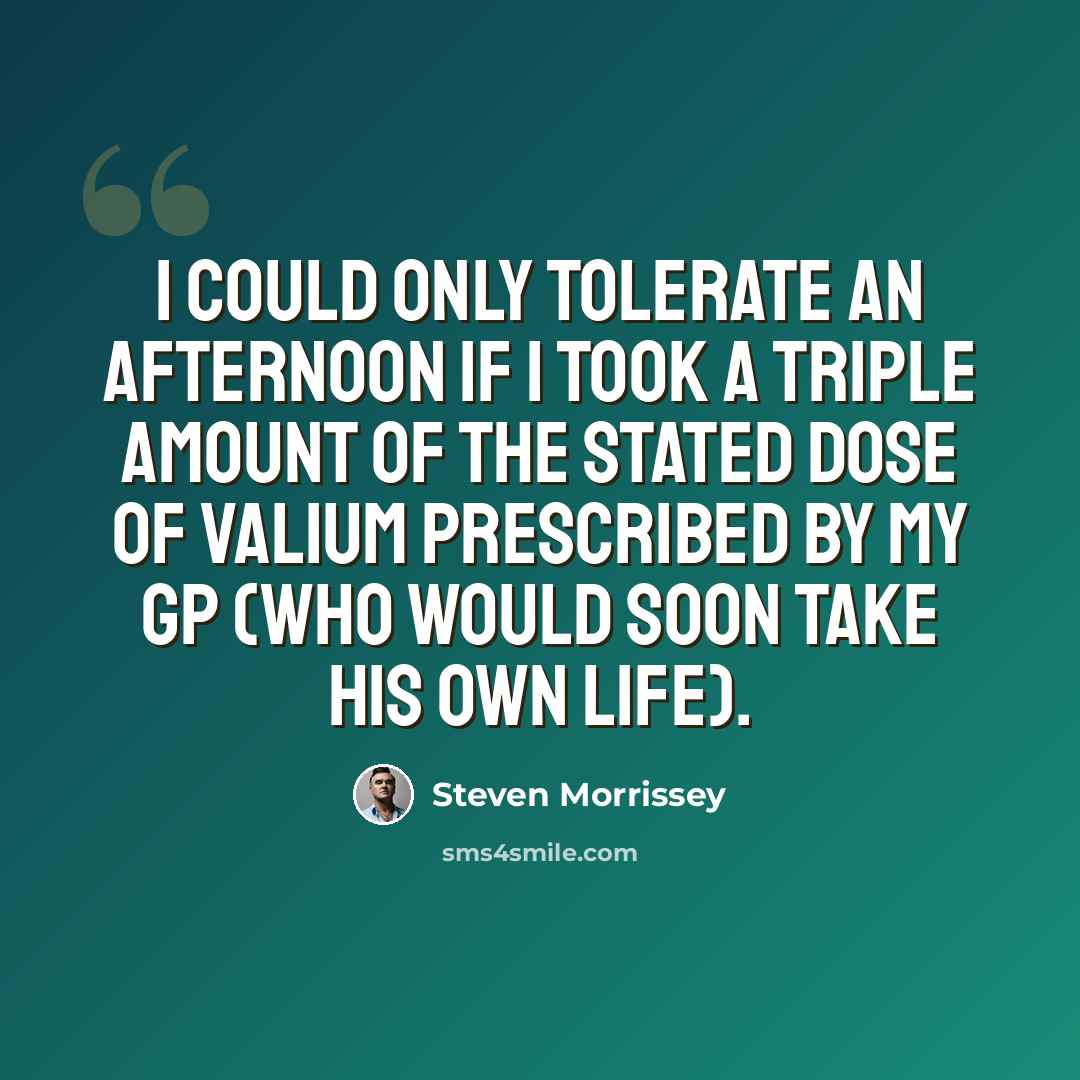 “I could only tolerate an afternoon if I took a triple amount of the stated dose of valium prescribed by my GP (who would soon take his own life).” quote by Steven Morrissey