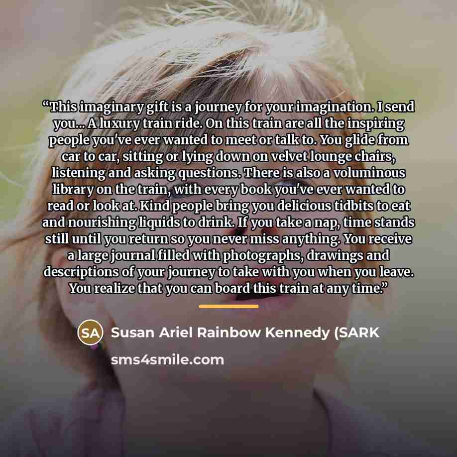 “This imaginary gift is a journey for your imagination. I send you... A luxury train ride. On this train are all the inspiring people you've ever wanted to meet or talk to. You glide from car to car, sitting or lying down on velvet lounge chairs, listening and asking questions. There is also a…” quote by Susan Ariel Rainbow Kennedy (SARK