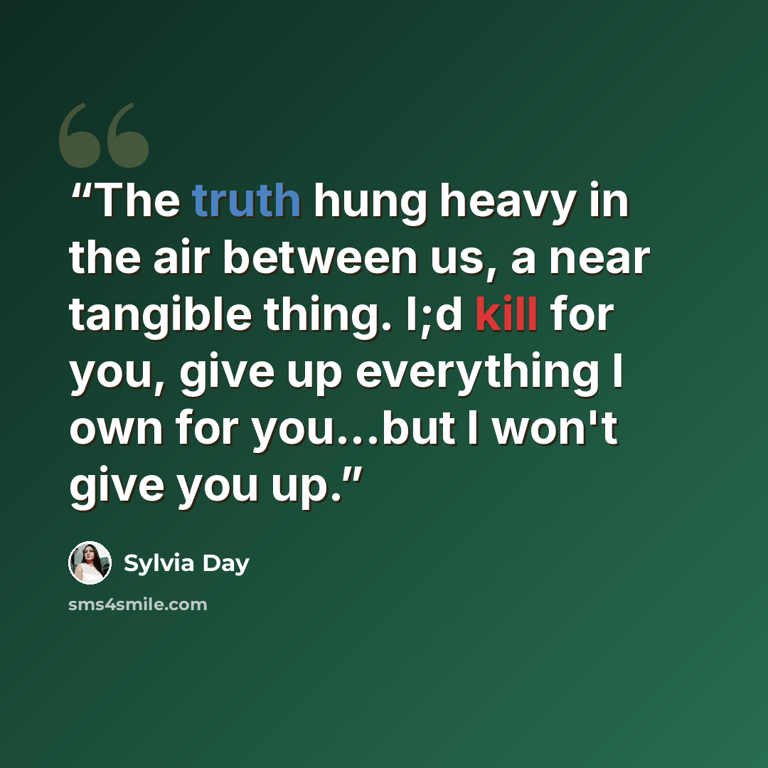 “The truth hung heavy in the air between us, a near tangible thing. I;d kill for you, give up everything I own for you...but I won't give you up.” quote by Sylvia Day