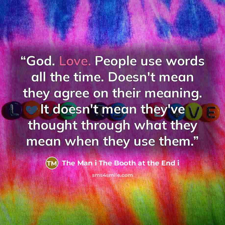 “God. Love. People use words all the time. Doesn't mean they agree on their meaning. It doesn't mean they've thought through what they mean when they use them.” quote by The Man i The Booth at the End i