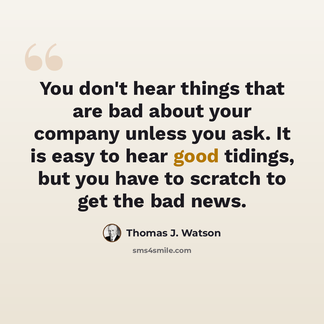 “You don't hear things that are bad about your company unless you ask. It is easy to hear good tidings, but you have to scratch to get the bad news.” quote by Thomas J. Watson