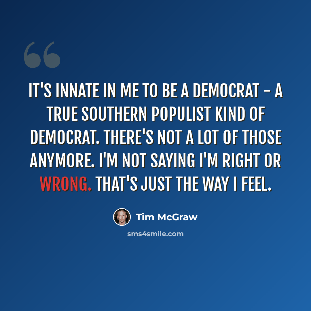 “It's innate in me to be a Democrat - a true Southern populist kind of Democrat. There's not a lot of those anymore. I'm not saying I'm right or wrong. That's just the way I feel.” quote by Tim McGraw