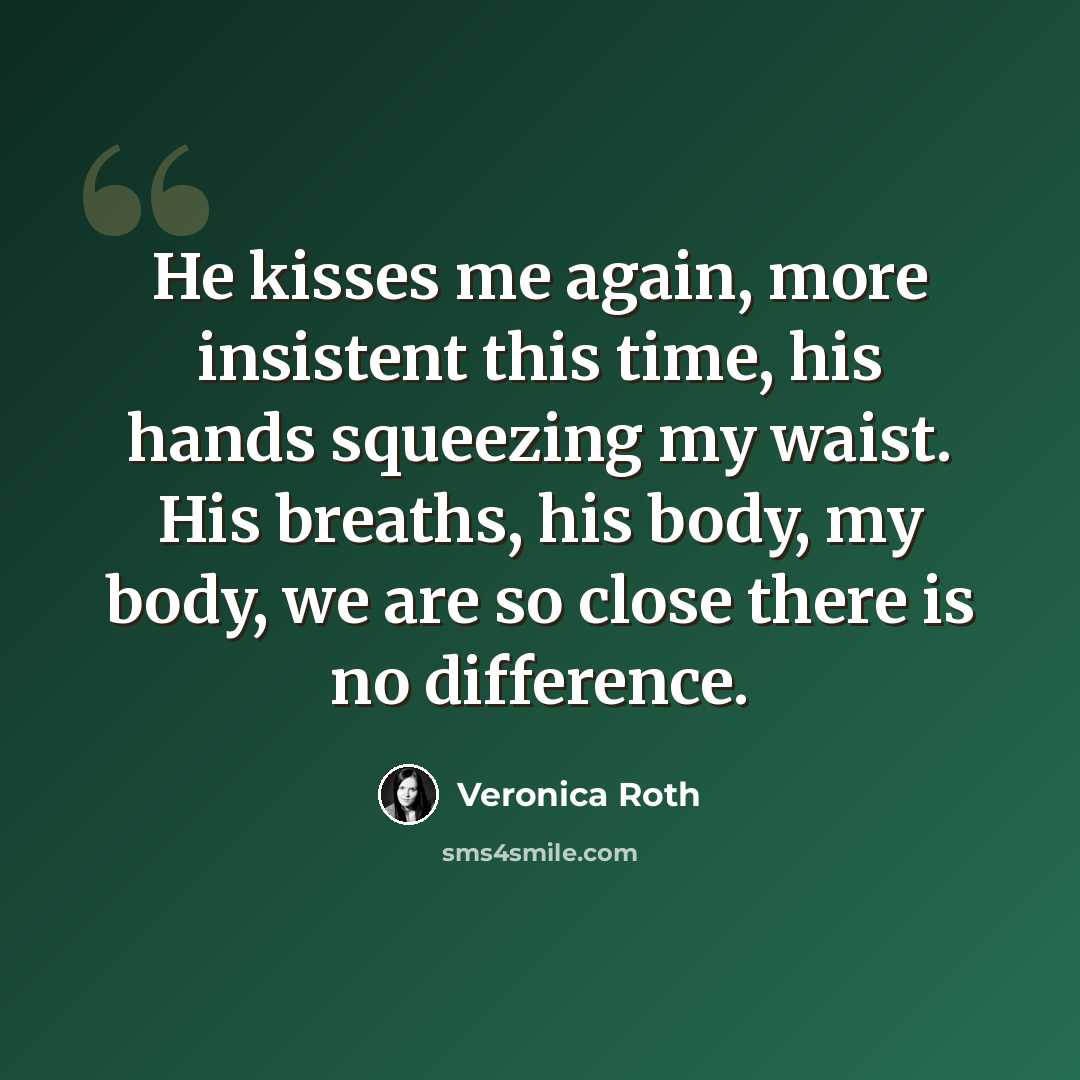“He kisses me again, more insistent this time, his hands squeezing my waist. His breaths, his body, my body, we are so close there is no difference.” quote by Veronica Roth