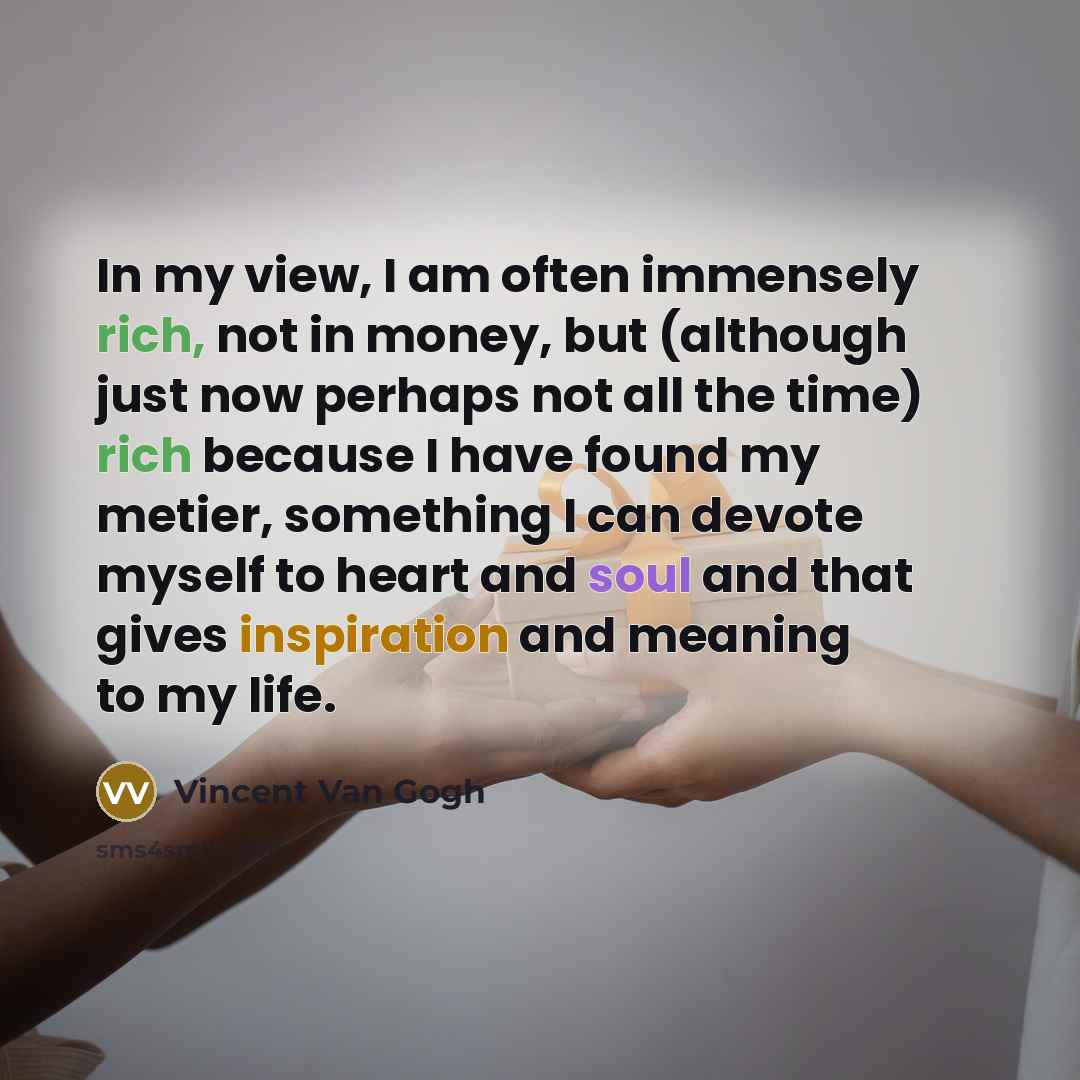 “In my view, I am often immensely rich, not in money, but (although just now perhaps not all the time) rich because I have found my metier, something I can devote myself to heart and soul and that gives inspiration and meaning to my life.” quote by Vincent Van Gogh