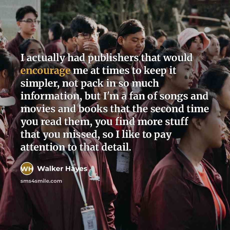 “I actually had publishers that would encourage me at times to keep it simpler, not pack in so much information, but I'm a fan of songs and movies and books that the second time you read them, you find more stuff that you missed, so I like to pay attention to that detail.” quote by Walker Hayes