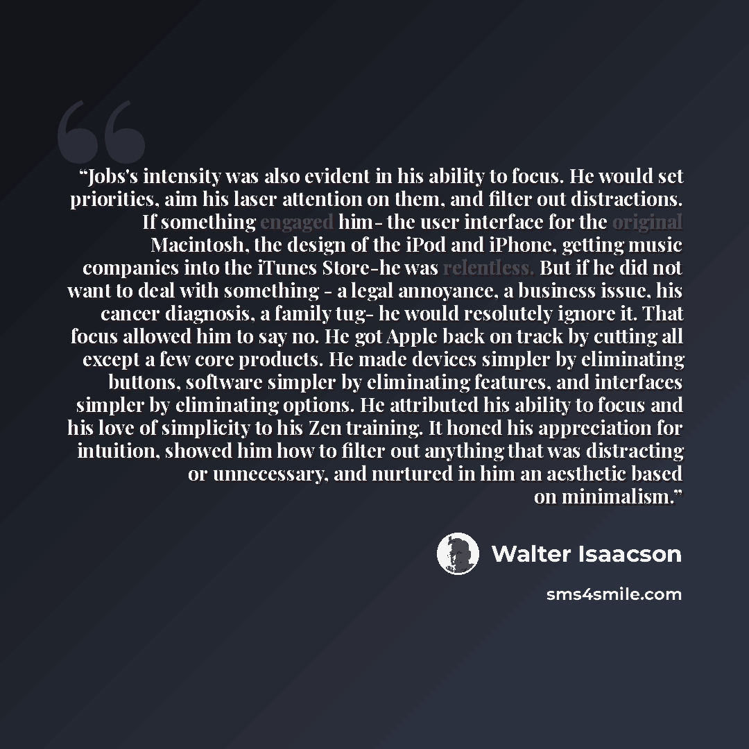 “Jobs's intensity was also evident in his ability to focus. He would set priorities, aim his laser attention on them, and filter out distractions. If something engaged him- the user interface for the original Macintosh, the design of the iPod and iPhone, getting music companies into the iTunes…” quote by Walter Isaacson