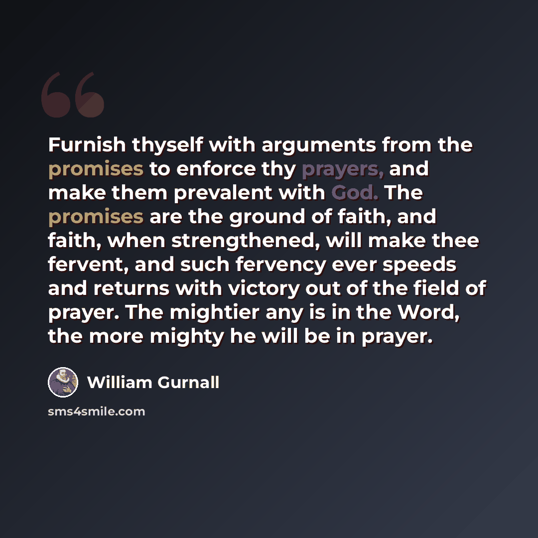 “Furnish thyself with arguments from the promises to enforce thy prayers, and make them prevalent with God. The promises are the ground of faith, and faith, when strengthened, will make thee fervent, and such fervency ever speeds and returns with victory out of the field of prayer. The mightier any…” quote by William Gurnall