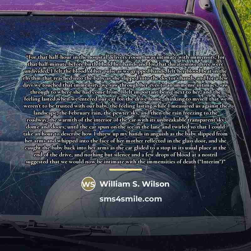 “For that half-hour in the hospital delivery room I was intimate with immensity, for that half-minute before birth I held her hands and for that duration we three were undivided, I felt the blood of her pulse as we gripped hands, felt her blood beat in the rhythm that reached into the baby as she…” quote by William S. Wilson