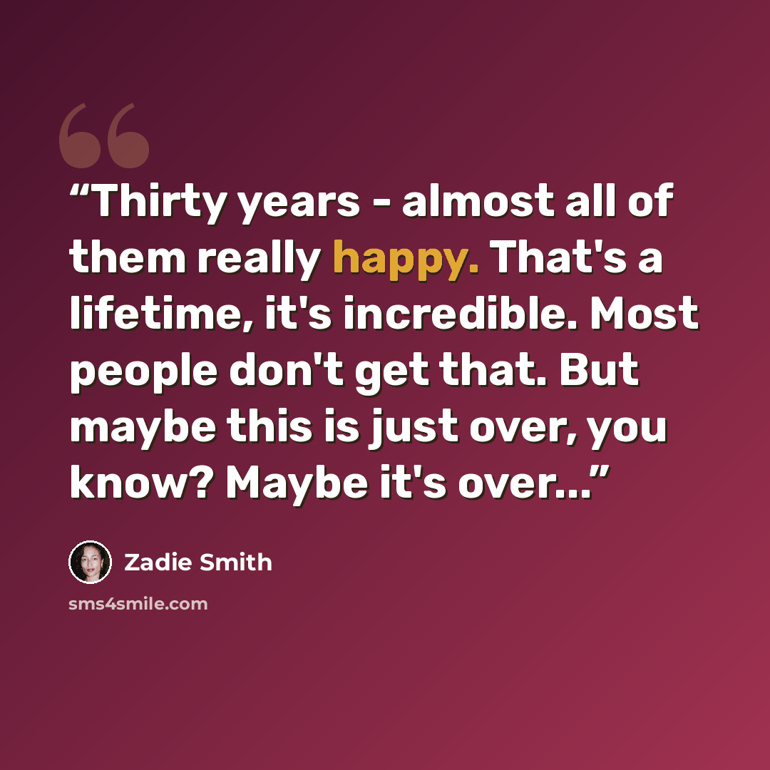 “Thirty years - almost all of them really happy. That's a lifetime, it's incredible. Most people don't get that. But maybe this is just over, you know? Maybe it's over...” quote by Zadie Smith