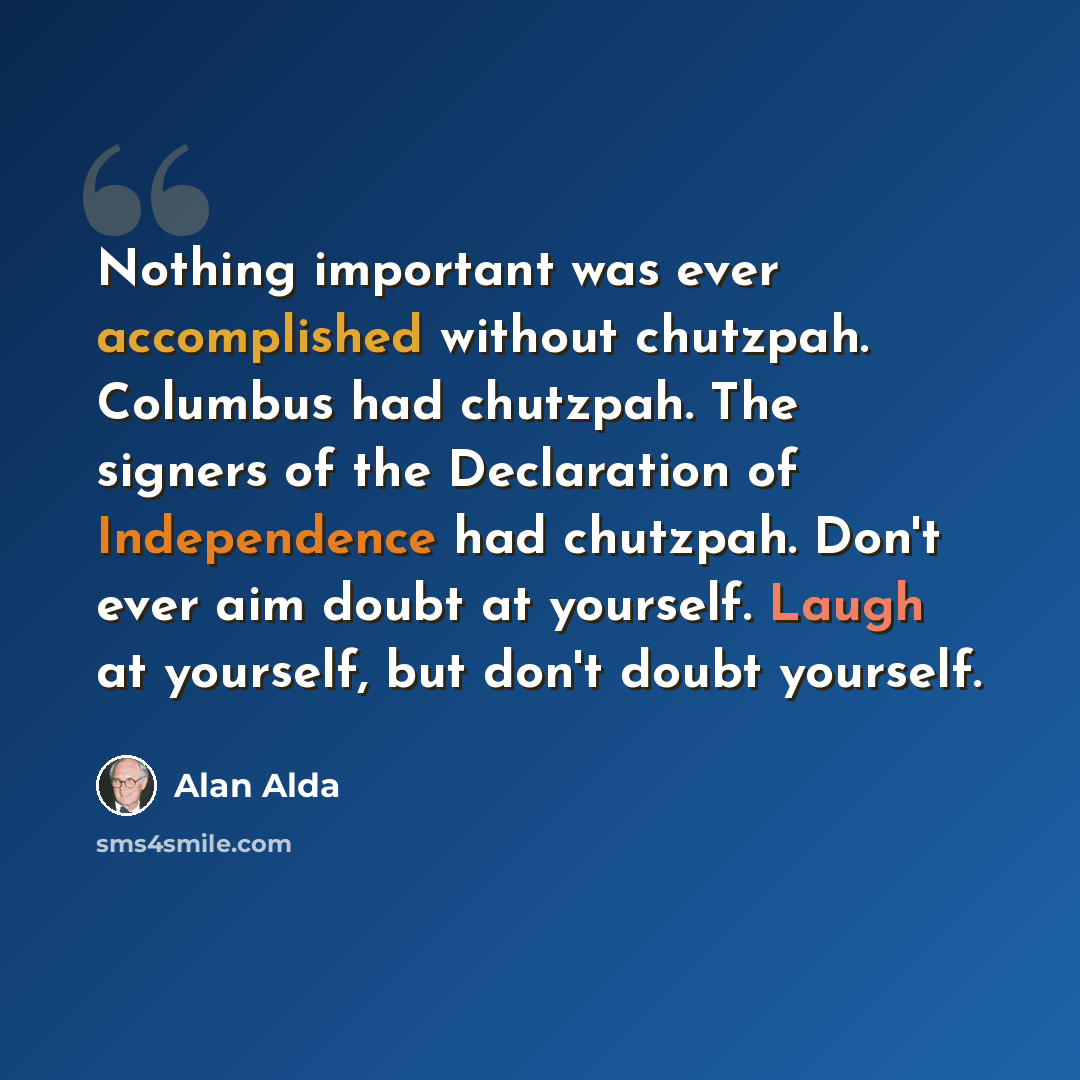 “Nothing important was ever accomplished without chutzpah. Columbus had chutzpah. The signers of the Declaration of Independence had chutzpah. Don't ever aim doubt at yourself. Laugh at yourself, but don't doubt yourself.” quote by Alan Alda