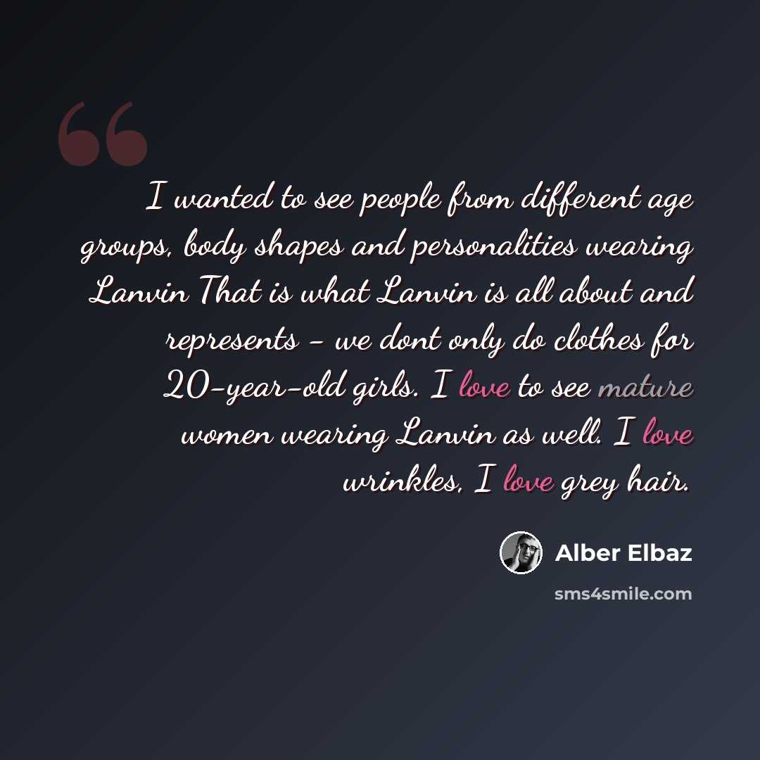 “I wanted to see people from different age groups, body shapes and personalities wearing Lanvin That is what Lanvin is all about and represents - we dont only do clothes for 20-year-old girls. I love to see mature women wearing Lanvin as well. I love wrinkles, I love grey hair.” quote by Alber Elbaz