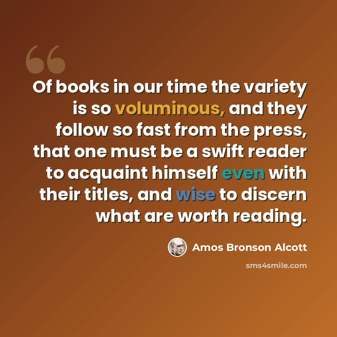“Of books in our time the variety is so voluminous, and they follow so fast from the press, that one must be a swift reader to acquaint himself even with their titles, and wise to discern what are worth reading.” quote by Amos Bronson Alcott