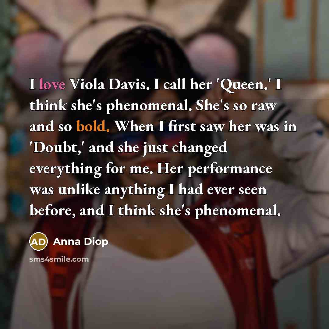 “I love Viola Davis. I call her 'Queen.' I think she's phenomenal. She's so raw and so bold. When I first saw her was in 'Doubt,' and she just changed everything for me. Her performance was unlike anything I had ever seen before, and I think she's phenomenal.” quote by Anna Diop