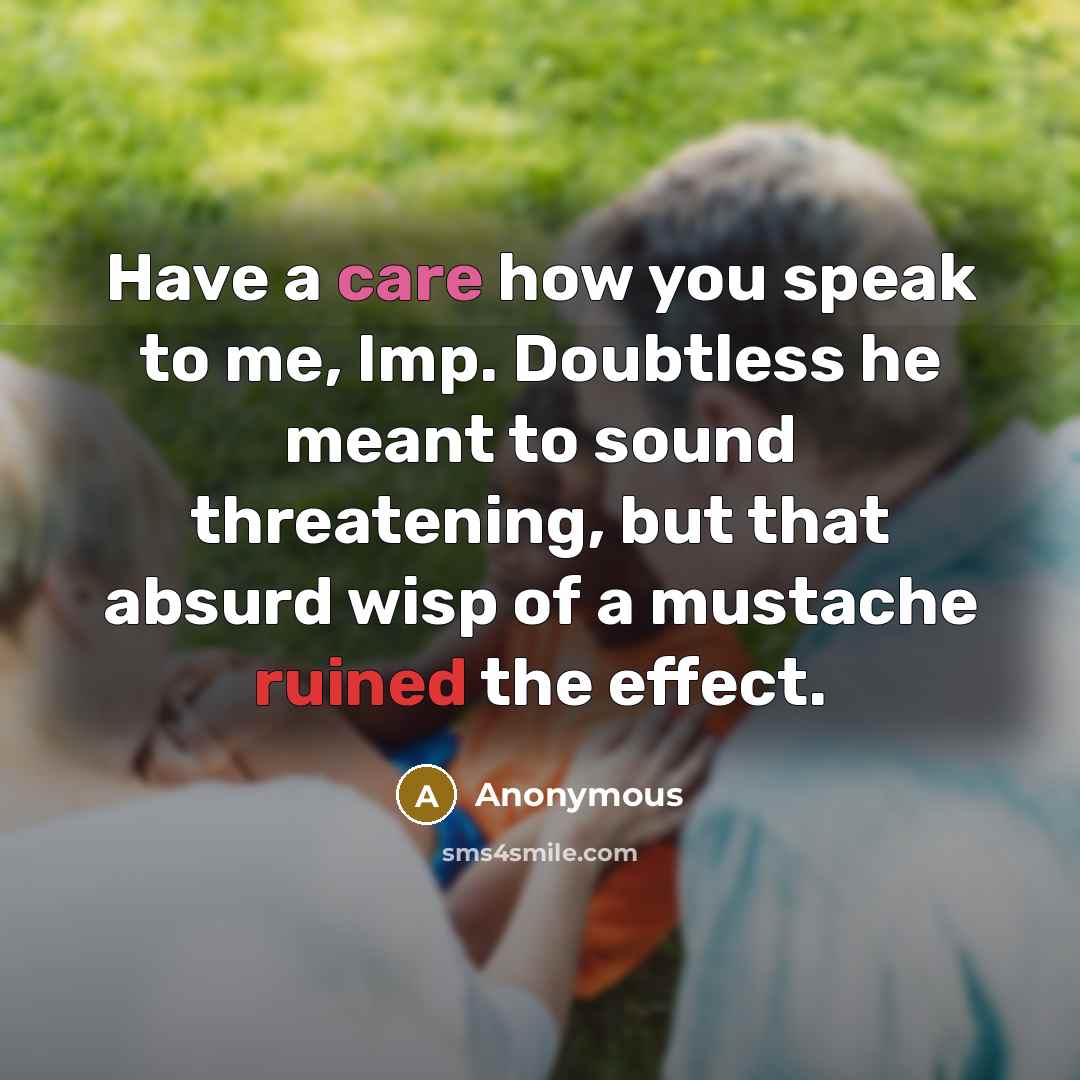 “Have a care how you speak to me, Imp. Doubtless he meant to sound threatening, but that absurd wisp of a mustache ruined the effect.” quote by Anonymous