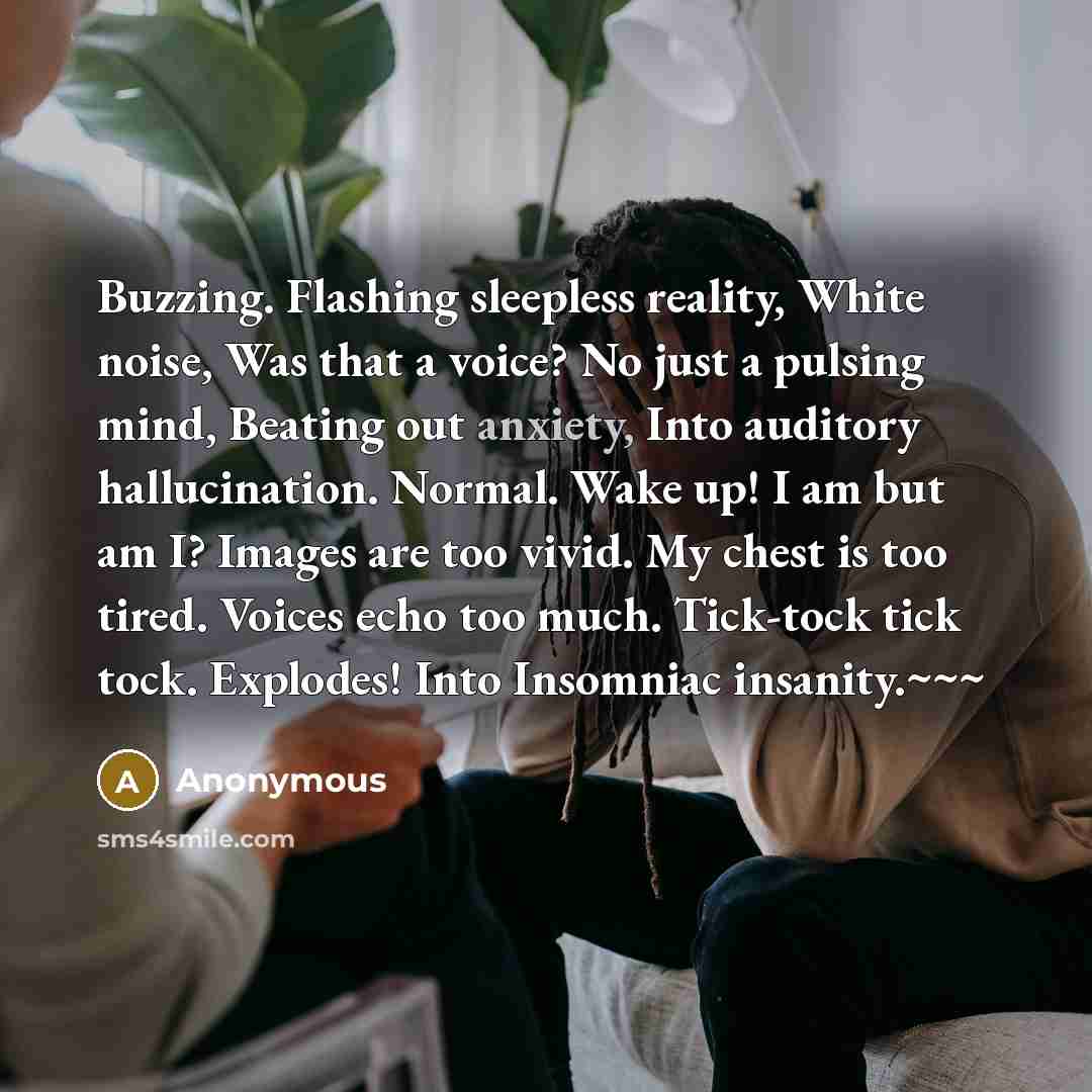 “Buzzing. Flashing sleepless reality, White noise, Was that a voice? No just a pulsing mind, Beating out anxiety, Into auditory hallucination. Normal. Wake up! I am but am I? Images are too vivid. My chest is too tired. Voices echo too much. Tick-tock tick tock. Explodes! Into Insomniac insanity.~~~” quote by Anonymous