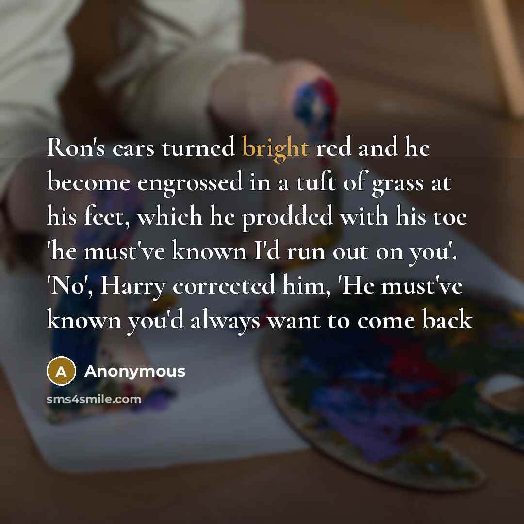“Ron's ears turned bright red and he become engrossed in a tuft of grass at his feet, which he prodded with his toe 'he must've known I'd run out on you'. 'No', Harry corrected him, 'He must've known you'd always want to come back” quote by Anonymous
