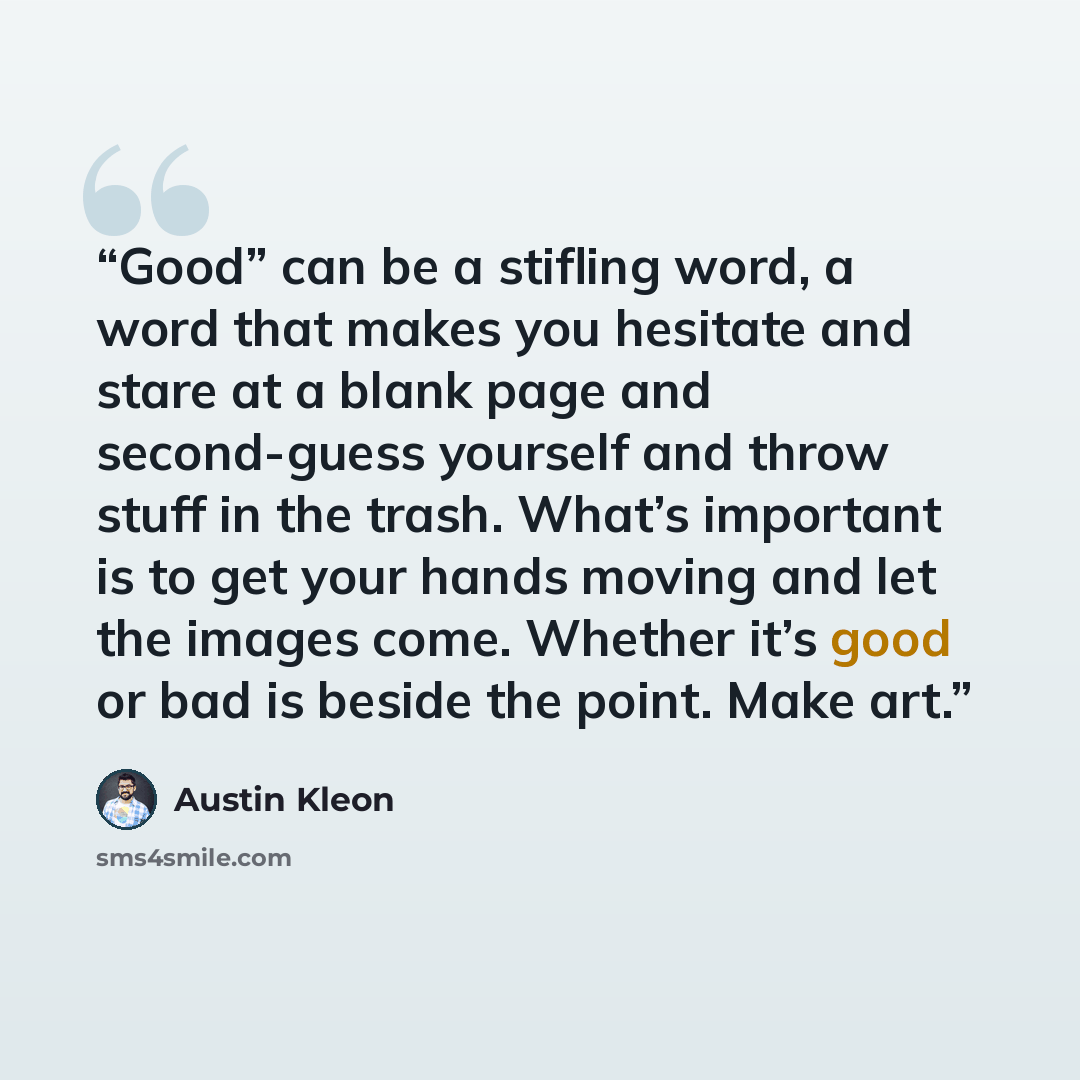 “Good” can be a stifling word, a word that makes you hesitate and stare at a blank page and second-guess yourself and throw stuff in the trash. What’s important is to get your hands moving and let the images come. Whether it’s good or bad is beside the point. Make art.” quote by Austin Kleon