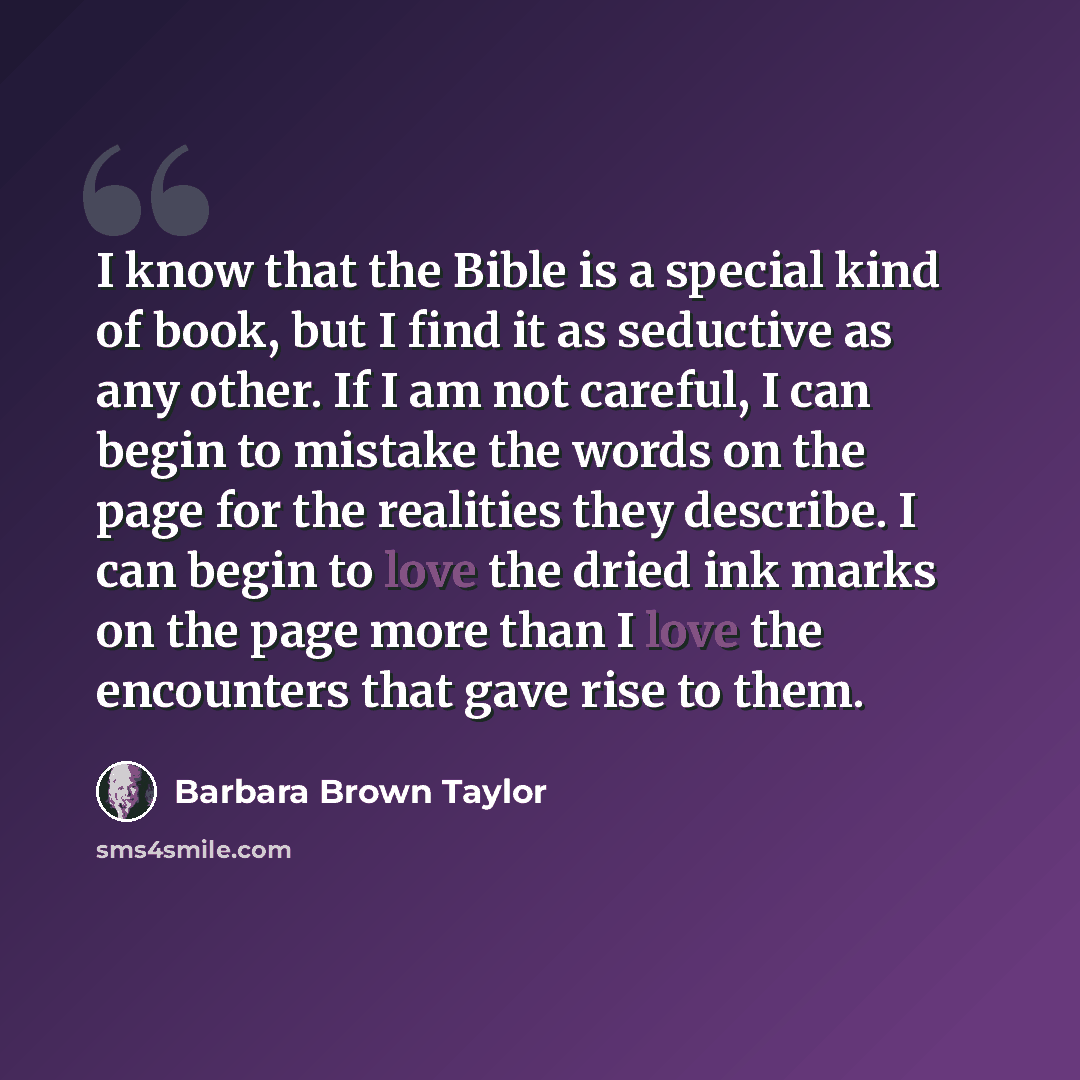 “I know that the Bible is a special kind of book, but I find it as seductive as any other. If I am not careful, I can begin to mistake the words on the page for the realities they describe. I can begin to love the dried ink marks on the page more than I love the encounters that gave rise to them.” quote by Barbara Brown Taylor