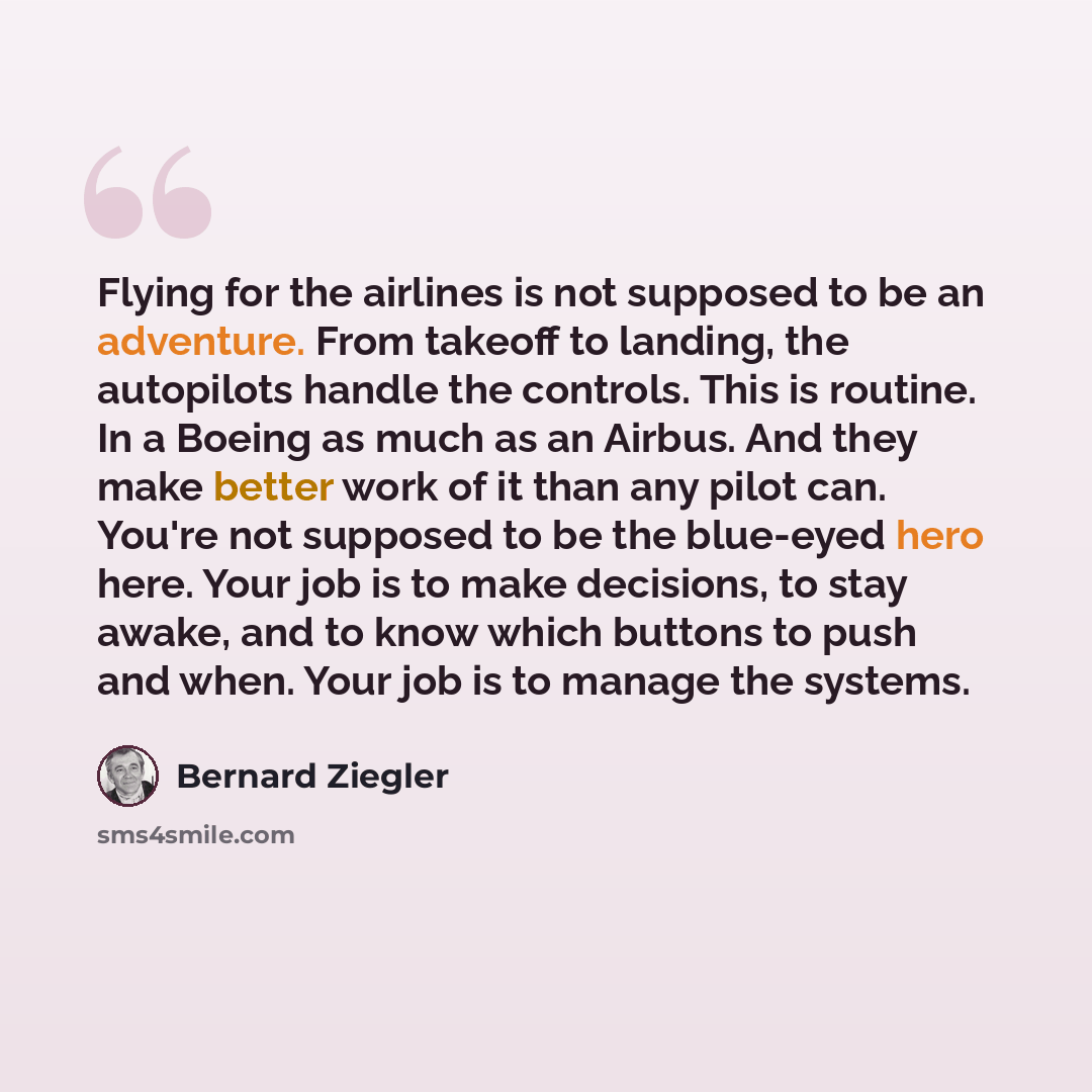 “Flying for the airlines is not supposed to be an adventure. From takeoff to landing, the autopilots handle the controls. This is routine. In a Boeing as much as an Airbus. And they make better work of it than any pilot can. You're not supposed to be the blue-eyed hero here. Your job is to make…” quote by Bernard Ziegler