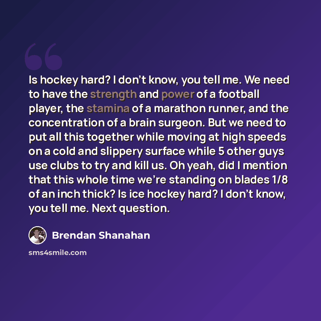 “Is hockey hard? I don't know, you tell me. We need to have the strength and power of a football player, the stamina of a marathon runner, and the concentration of a brain surgeon. But we need to put all this together while moving at high speeds on a cold and slippery surface while 5 other guys use…” quote by Brendan Shanahan
